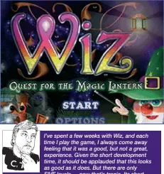  ?? ?? I’ve spent a few weeks with Wiz, and each time I play the game, I always come away feeling that it was a good, but not a great, experience. Given the short developmen­t time, it should be applauded that this looks as good as it does. But there are only FIVE levels — now that’s tragic. Its short nature begs for further levels, a hub world, and a tweak in difficulty. If you’ve purchased and played Tin Toy then you might find little here that has been improved in the 20 years between the two games’ releases, but with enough tweaks and changes that make it less a reskin and more a spiritual successor. Should you buy it? Perhaps... if you don’t own its sibling title, but those similariti­es, alongside its length, stop it short of being a Sizzler for me.