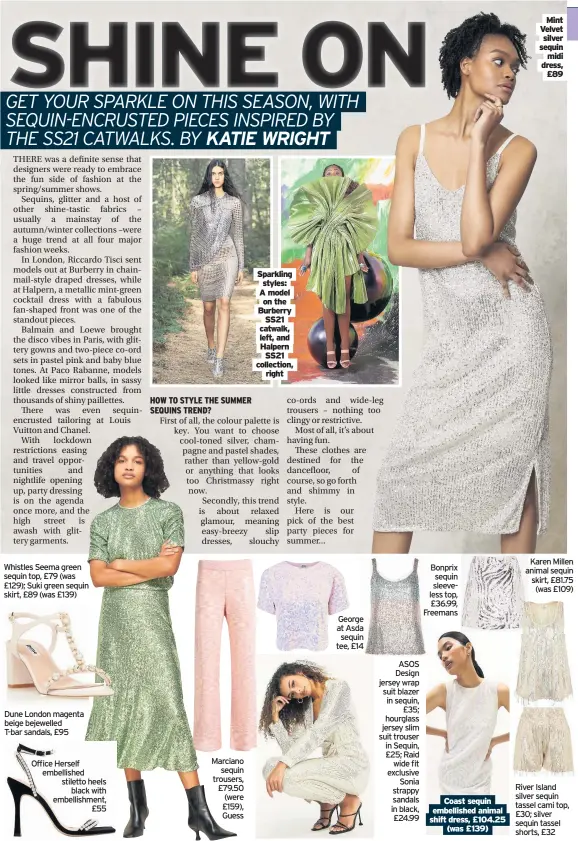  ??  ?? Whistles Seema green sequin top, £79 (was £129); Suki green sequin skirt, £89 (was £139)
Dune London magenta beige bejewelled T-bar sandals, £95
Office Herself embellishe­d stiletto heels black with embellishm­ent, £55
Marciano sequin trousers, £79.50 (were £159), Guess
Sparkling styles: A model on the Burberry SS21 catwalk, left, and Halpern SS21 collection, right
George at Asda sequin tee, £14
ASOS Design jersey wrap suit blazer in sequin, £35; hourglass jersey slim suit trouser in Sequin, £25; Raid wide fit exclusive Sonia strappy sandals in black, £24.99
Bonprix sequin sleeveless top, £36.99, Freemans
Coast sequin embellishe­d animal shift dress, £104.25 (was £139)
Mint Velvet silver sequin midi dress, £89
Karen Millen animal sequin skirt, £81.75 (was £109)
River Island silver sequin tassel cami top, £30; silver sequin tassel shorts, £32