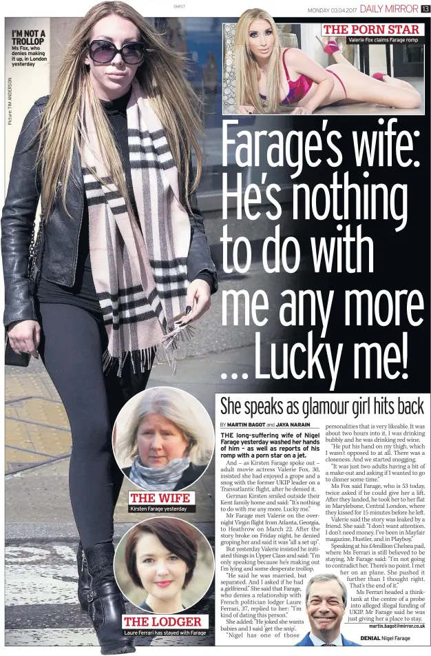  ??  ?? I’M NOT A TROLLOP Ms Fox, who denies making it up, in London yesterday THE WIFE Kirsten Farage yesterday THE LODGER Laure Ferrari has stayed with Farage Valerie Fox claims Farage romp THE PORN STAR DENIAL Nigel Farage