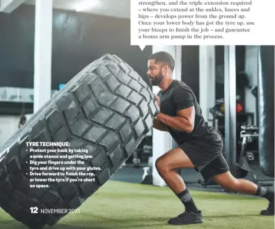  ?? ?? NOVEMBER 2021 TYRE TECHNIQUE: • Protect your back by taking a wide stance and getting low. • Dig your fingers under the tyre and drive up with your glutes. • Drive forward to finish the rep, or lower the tyre if you’re short on space.