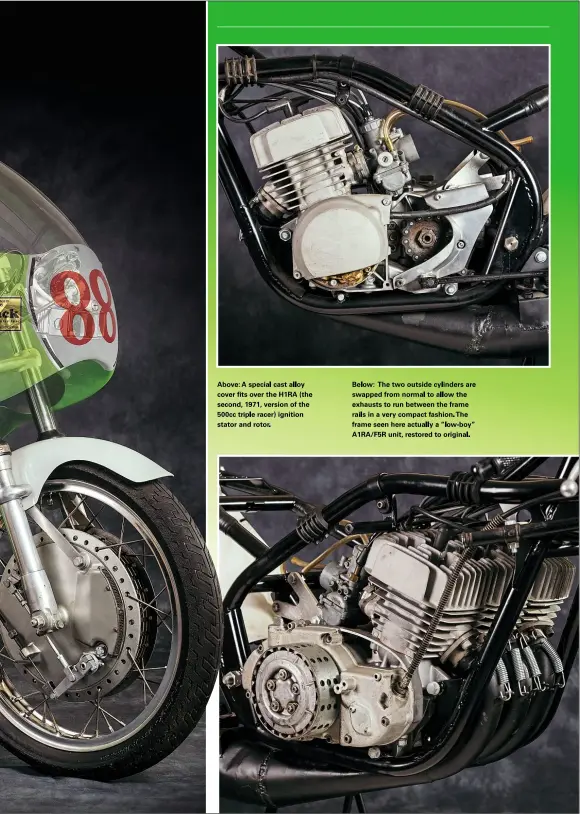  ??  ?? Above: A special cast alloy cover fits over the H1RA (the second, 1971, version of the 500cc triple racer) ignition stator and rotor.
Below: The two outside cylinders are swapped from normal to allow the exhausts to run between the frame rails in a very compact fashion. The frame seen here actually a “low-boy” A1RA/F5R unit, restored to original.