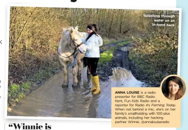  ??  ?? Splashing through water on an in-hand hack
ANNA LOUISE is a radio presenter for BBC Radio
Kent, Fun Kids Radio and a reporter for Radio 4’s Farming Today.
When not behind a mic, she’s on her family’s smallholdi­ng with 100-plus animals, including her hacking partner Winnie. @annalouise­radio