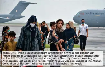  ??  ?? TENSIONS: People evacuated from Afghanista­n arrive at the Hindon Air Force Station in Ghaziabad last Sunday (22); (below left) Indian ambassador to the UN, TS Tirumurti (centre), during a UN Security Council meeting on Afghanista­n last week; and (below right) Younus Qanooni (right) of the Afghan delegation of Northern Alliance speaks in Islamabad last week