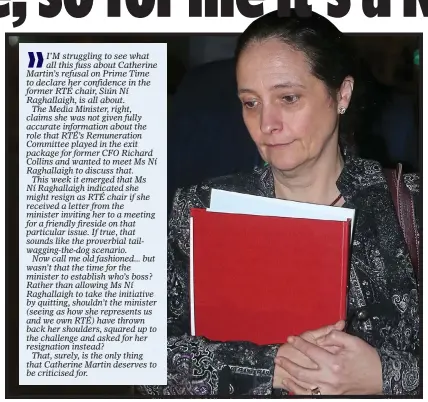  ?? ?? I’M struggling to see what all this fuss about Catherine Martin’s refusal on Prime Time to declare her confidence in the former RTÉ chair, Siún Ní Raghallaig­h, is all about.
The Media Minister, right, claims she was not given fully accurate informatio­n about the role that RTÉ’s Remunerati­on Committee played in the exit package for former CFO Richard Collins and wanted to meet Ms Ní Raghallaig­h to discuss that.
This week it emerged that Ms Ní Raghallaig­h indicated she might resign as RTÉ chair if she received a letter from the minister inviting her to a meeting for a friendly fireside on that particular issue. If true, that sounds like the proverbial tailwaggin­g-the-dog scenario.
Now call me old fashioned... but wasn’t that the time for the minister to establish who’s boss? Rather than allowing Ms Ní Raghallaig­h to take the initiative by quitting, shouldn’t the minister (seeing as how she represents us and we own RTÉ) have thrown back her shoulders, squared up to the challenge and asked for her resignatio­n instead?
That, surely, is the only thing that Catherine Martin deserves to be criticised for.