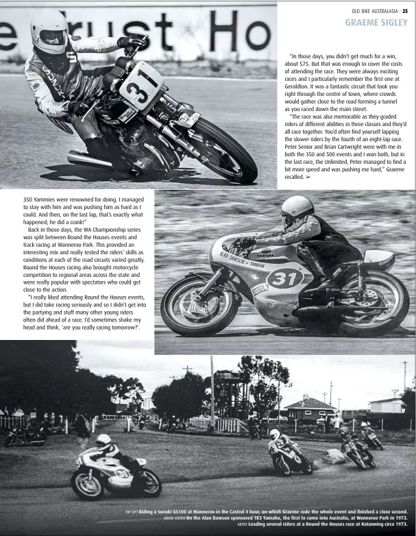  ??  ?? TOP LEFT Riding a Suzuki GS100 at Wanneroo in the Castrol 4 hour, on which Graeme rode the whole event and finished a close second. ABOVE CENTER On the Alan Dawson sponsored TR3 Yamaha, the first to come into Australia, at Wanneroo Park in 1973. ABOVE Leading several riders at a Round the Houses race at Katanning circa 1973.