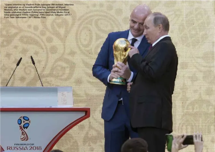  ??  ?? ”Gianni Infantino og Vladimir Putin betragter VM-trofaeet. Infantino var angiveligt en af hovedkraef­terne bag fyringen af Miguel Maduro, efter Maduro som formand for Governance komitéen havde udelukket Vladimir Putins højre hånd Vitaly Mutko fra at...