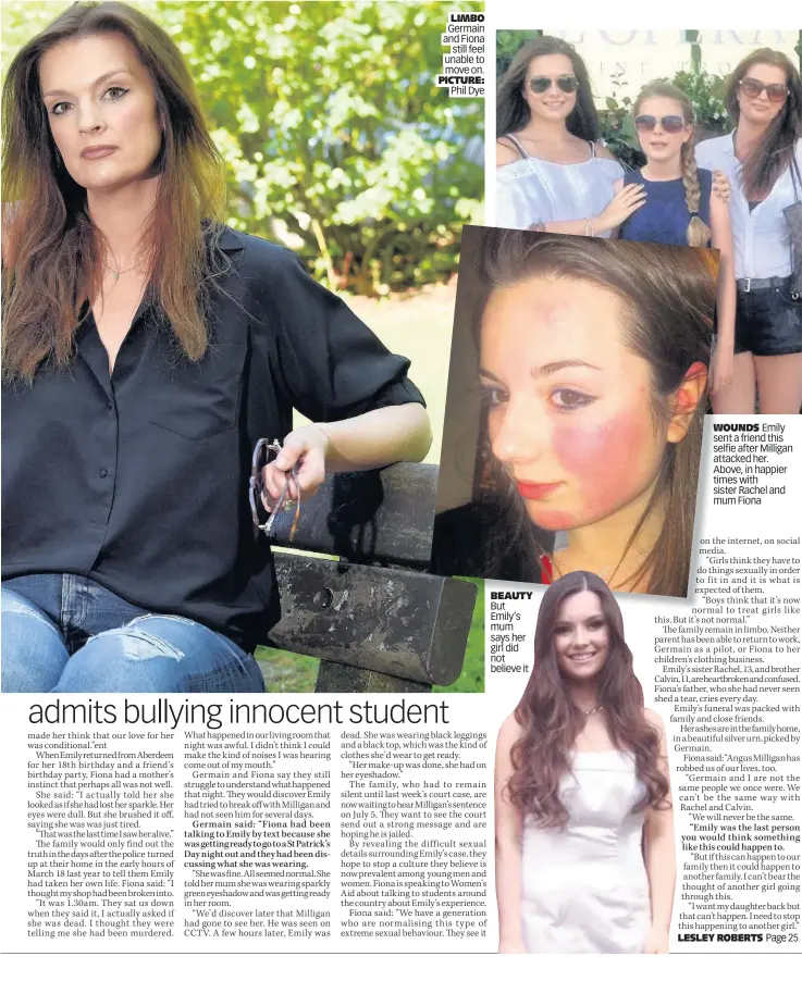  ?? PICTURE: Phil Dye ?? LIMBO Germain
and Fiona still feel unable to move on. BEAUTY But Emily’s mum says her girl did not believe it WOUNDS Emily sent a friend this selfie after Milligan attacked her. Above, in happier times with sister Rachel and mum Fiona