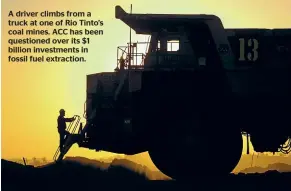  ??  ?? A driver climbs from a truck at one of Rio Tinto’s coal mines. ACC has been questioned over its $1 billion investment­s in fossil fuel extraction.