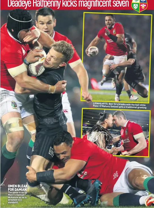  ??  ?? OMEN BLEAK FOR DAMIAN The game is up for Maori’s Damian McKenzie as he is wrestled to a standstill LIONHEARTS: Ben Te’o breaks with the ball while Peter O’Mahony (below) gets a traditiona­l greeting