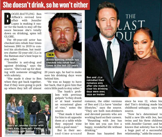  ?? ?? Ben’s ex Jennifer Garner with their kids, (from left) Violet, Seraphina and Samuel
Bottle-battling Affleck has checked into rehab four times in the last 20 years
Ben and J.Lo rekindled their romance only after she made it clear his drinking days were over, says an insider THEN