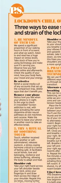  ??  ?? Relish a social media cull of any accounts that set up the comparison trap, delete apps that don’t benefit you.
Notice how you feel when your phone is in sight. Is the urge to check in irresistib­le? Screen addiction is real, with apps activating the same dopamine-driven neural pathways as slot machines and cocaine. Make the choice to leave your phone in another room to take an effective break.
Touch, whether received from another or selfadmini­stered, releases oxytocin, a stress-coping hormone critical to a sense of feeling safe. It facilitate­s social bonds, love and belonging, resilience and stress buffering, allowing the body to adapt and heal.
Take your right hand across your left shoulder beside your neck, press your fingertips in and draw them across the ridge of your shoulder. Repeat this six times, moving further away from your neck with each repetition. Repeat on the other side.
Relaxing your arms by your sides, keeping your chin parallel to the ground, look to the right, then look to your left. Do this three times each way, lubricatin­g the neck.