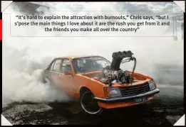  ??  ?? “It’s hard to explain the attraction with burnouts,” Chris says, “but I s’pose the main things I love about it are the rush you get from it and the friends you make all over the country”