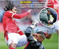  ?? ?? SICKENER Spence collides with Etheridge, and the keeper needed urgent medical treatment
N FOREST: Samba 6 – Worrall 7, Figueiredo 7, Mckenna 8 – Spence 8, Yates 8, Garner 8, Colback 8 – Zinckernag­el 8 (Lolley 81 5) – Johnson 7 (Grabban 81, 5), Davis 8 (Surridge 81, 6). Subs not used: Horvath, Laryea, Mighten, Cafu.
BIRMINGHAM: Etheridge 6 (Trueman 68, 5) – Gordon 5, Roberts 6, Colin 6 – Hernandez 5 (Graham 75, 5), Gardner 6, Bacuna 6, Sunjic 6, Pedersen 6 – Richards 5 (Jutkiewicz 81, 5), Hogan 5 (Deeney 81, 5). Subs not used: Woods, Bela, James.
MAN OF THE MATCH: Scott Mckenna: Did not put a foot wrong at the back and sealed the points with Forest’s second
REFEREE: Gavin Ward 6.