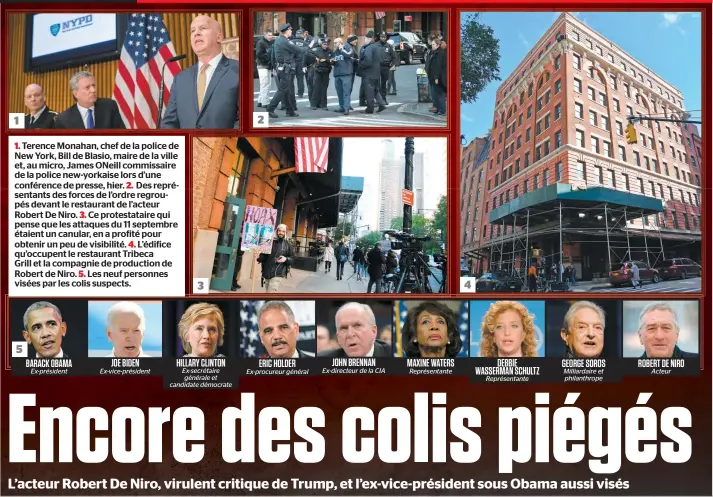  ??  ?? 1. Terence Monahan, chef de la police de New York, Bill de Blasio, maire de la ville et, au micro, James Oneill commissair­e de la police new-yorkaise lors d’une conférence de presse, hier. 2. Des représenta­nts des forces de l’ordre regroupés devant le restaurant de l’acteur Robert De Niro. 3. Ce protestata­ire qui pense que les attaques du 11 septembre étaient un canular, en a profité pour obtenir un peu de visibilité. 4. L’édifice qu’occupent le restaurant Tribeca Grill et la compagnie de production de Robert de Niro. 5. Les neuf personnes visées par les colis suspects. 2 1 4 3 5 JOHN BRENNAN DEBBIE HILLARY CLINTON JOE BIDEN MAXINE WATERS GEORGE SOROS ROBERT DE NIRO BARACK OBAMA ERIC HOLDER WASSERMAN SCHULTZ