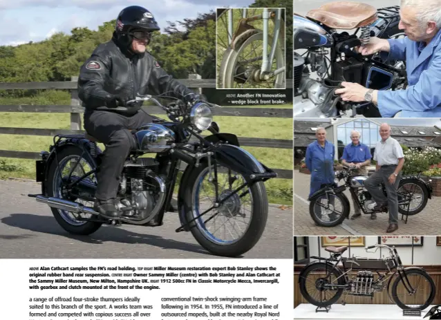  ??  ?? ABOVE Another FN Innovation – wedge block front brake. ABOVE Alan Cathcart samples the FN’s road holding. TOP RIGHT Miller Museum restoratio­n expert Bob Stanley shows the original rubber band rear suspension. CENTRE RIGHT Owner Sammy Miller (centre) with Bob Stanley and Alan Cathcart at the Sammy Miller Museum, New Milton, Hampshire UK. RIGHT 1912 500cc FN in Classic Motorcycle Mecca, Invercargi­ll, with gearbox and clutch mounted at the front of the engine.