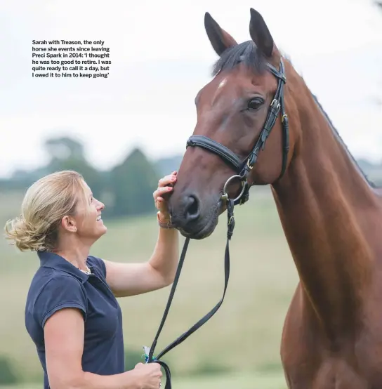  ??  ?? Sarah with Treason, the only horse she events since leaving Preci Spark in 2014: ‘I thought he was too good to retire. I was quite ready to call it a day, but I owed it to him to keep going’