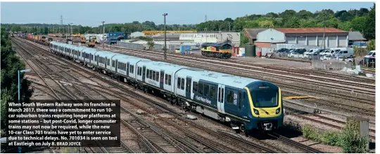  ?? BRAD JOYCE ?? When South Western Railway won its franchise in March 2017, there was a commitment to run 10car suburban trains requiring longer platforms at some stations – but post-Covid, longer commuter trains may not now be required, while the new 10-car Class 701 trains have yet to enter service due to technical delays. No. 701034 is seen on test at Eastleigh on July 8.