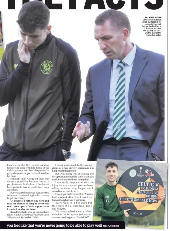  ??  ?? TALKING ME UP Johnston was taken aside by Rodgers for a special pep talk before the first leg in Lithuania and now the youngster can’t wait to play in the home leg, below