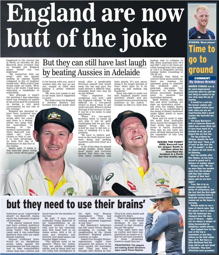  ??  ?? FRUSTRATED: The players are making dumb decisions says coach Trevor Bayliss SEEING THE FUNNY SIDE: Bancroft had his skipper Smith in stitches when he described the incident in a Perth bar four weeks ago STOKES: ‘Best player’