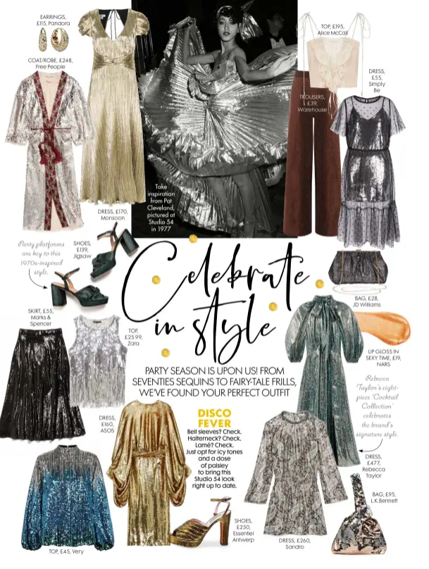  ??  ?? EARRINGS, £115, Pandora
COAT/ROBE, £248, Free People
Party platforms are key to this 1970s-inspired style.
SKIRT, £55, Marks & Spencer
SHOES, £139, Jigsaw
TOP, £45, Very
DRESS, £170, Monsoon
DRESS, £160, ASOS
TOP, £25.99, Zara Take inspiratio­n from Pat Cleveland, pictured at Studio 54 in 1977 DISCO FEVER
Bell sleeves? Check. Halterneck? Check. Lamé? Check. Just opt for icy tones and a dose of paisley to bring this Studio 54 look right up to date.
SHOES, £250, Essentiel Antwerp
DRESS, £260, Sandro
TOP, £195, Alice Mccall
TROUSERS, £39, Warehouse
DRESS, £55, Simply Be
BAG, £28, JD Williams
LIP GLOSS IN SEXY TIME, £19, NARS
Rebecca Taylor’s eightpiece ‘Cocktail Collection’ celebrates the brand’s signature style.
DRESS, £477, Rebecca Taylor
BAG, £95, L.k.bennett