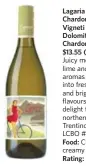  ??  ?? Lagaria Chardonnay Vigneti Delle Dolomiti 2013 Chardonnay, $13.55 (Italy) Juicy melon, lime and pear aromas meld into fresh pear and bright citrus flavours. A new delight from the northern Trentino region. LCBO #404483 Food: Chicken in creamy pasta....