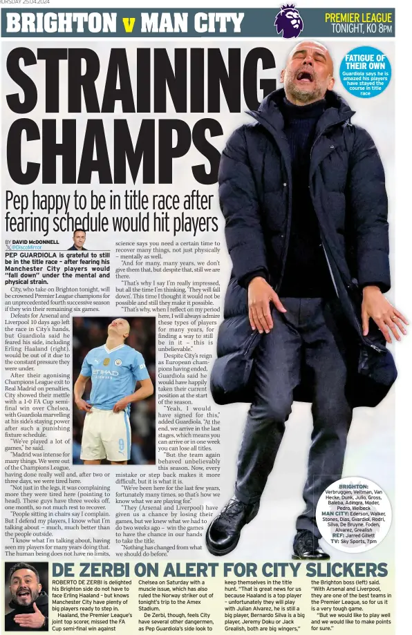  ?? ?? FATIGUE OF THEIR OWN Guardiola says he is amazed his players have stayed the course in title
race
BRIGHTON: Verbruggen, Veltman, Van Hecke, Dunk, Julio, Gross, Baleba, Adingra, Moder,
Pedro, Welbeck
MAN CITY: Ederson, Walker, Stones, Dias, Gvardiol, Rodri, Silva, De Bruyne, Foden,
Alvarez, Grealish
REF: Jarred Gillett
TV: Sky Sports, 7pm