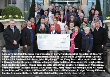  ?? Photo by Tatyana McGough. ?? A massive €25,000.00 cheque was presented by Barry Murphy (centre), President of Killarney Rotary Club to the following beneficiar­ies: Anabla NS, Castleisla­nd Daycare Centre, Coolick NS, Faha NS, Gaelscoil Faithleann, Irish Pilgrimage Trust, Kerry Stars, Killarney Athletic AFC, Killarney Cardiac Response, Killarney Cougars Basketball Club, Knockanes NS, Loughquitt­ane NS, Scoil Bhride (Loreto) NS and Tiernaboul NS at the Great Southern, Killarney on Wednesday. Photo front from l-r: Denis Tucker Daly’s SuperValu, Jerry Fitzgerald Principal Faha NS, Maria Breen Principal Tiernaboul NS Eileen NíCathain Gaelscoil Faithleann, Bridget Delaney Killarney Cardiac Response, Kathleen Griffin Castleisla­nd Daycare.