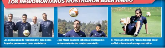  ??  ?? Los encargados de resguardar el arco de los Rayados posaron con buen semblante. José María Basanta cabecea un balón en el entrenamie­nto del conjunto norteño. El mexicano Rodolfo Pizarro trabajó con el esférico durante el ensayo matutino.