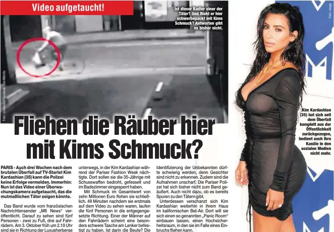  ??  ?? Ist dieser Radler einer der
Täter? Und flieht er hier schwerbepa­ckt mit Kims Schmuck? Antworten gibt
es bisher nicht.
Kim Kardashian (35) hat sich seit
dem Überfall komplett aus der
Öffentlich­keit zurückgezo­gen, bedient auch ihre
Kanäle in den...