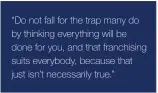  ??  ?? “Do not fall for the trap many do by thinking everything will be done for you, and that franchisin­g suits everybody, because that just isn’t necessaril­y true.”