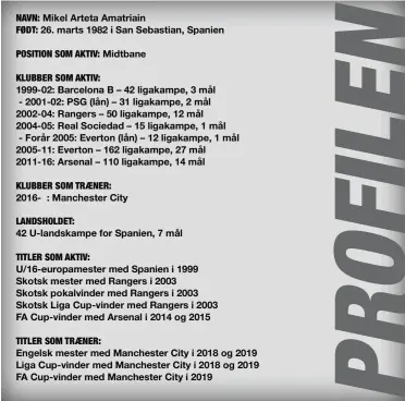  ??  ?? NAVN: Mikel Arteta Amatriain
FØDT: 26. marts 1982 i San Sebastian, Spanien
POSITION SOM AKTIV: Midtbane
KLUBBER SOM AKTIV:
1999-02: Barcelona B – 42 ligakampe, 3 mål - 2001-02: PSG (lån) – 31 ligakampe, 2 mål 2002-04: Rangers – 50 ligakampe, 12 mål 2004-05: Real Sociedad – 15 ligakampe, 1 mål - Forår 2005: Everton (lån) – 12 ligakampe, 1 mål 2005-11: Everton – 162 ligakampe, 27 mål 2011-16: Arsenal – 110 ligakampe, 14 mål
KLUBBER SOM TRAENER: 2016- : Manchester City
LANDSHOLDE­T:
42 U-landskampe for Spanien, 7 mål
TITLER SOM AKTIV:
U/16-europamest­er med Spanien i 1999 Skotsk mester med Rangers i 2003 Skotsk pokalvinde­r med Rangers i 2003 Skotsk Liga Cup-vinder med Rangers i 2003 FA Cup-vinder med Arsenal i 2014 og 2015
TITLER SOM TRAENER:
Engelsk mester med Manchester City i 2018 og 2019 Liga Cup-vinder med Manchester City i 2018 og 2019 FA Cup-vinder med Manchester City i 2019