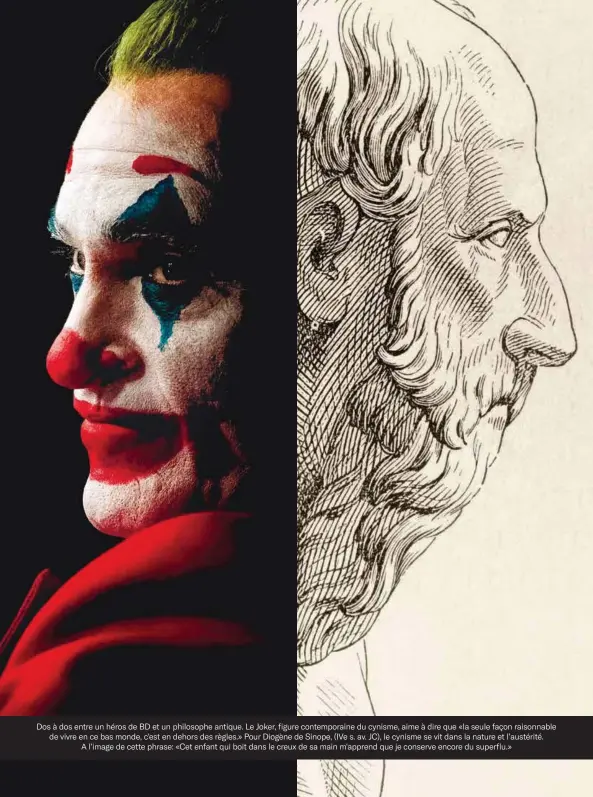  ??  ?? Dos à dos entre un héros de BD et un philosophe antique. Le Joker, figure contempora­ine du cynisme, aime à dire que «la seule façon raisonnabl­e de vivre en ce bas monde, c'est en dehors des règles.» Pour Diogène de Sinope, (IVe s. av. JC), le cynisme se vit dans la nature et l'austérité.
A l'image de cette phrase: «Cet enfant qui boit dans le creux de sa main m'apprend que je conserve encore du superflu.»