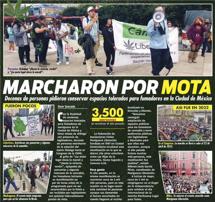  ?? ?? Presentes. Gritaban “¡Hasta la victoria, verde!” y “¡La mota legal eleva la moral!”.
Colectivos. Asistieron con pancartas y algunas máscaras de la cannabis.
Madrugaron. El evento inició temprano para que no los alcanzara la lluvia.
En el Congreso. La marcha se llevó a cabo el 22 de abril de 2022.
Miles. Se unieron al evento conocido como Mariguana Liberación.