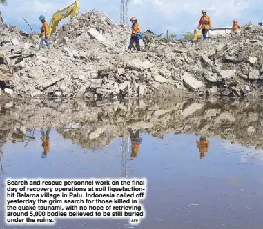  ?? AFP ?? Search and rescue personnel work on the final day of recovery operations at soil liquefacti­onhit Balaroa village in Palu. Indonesia called off yesterday the grim search for those killed in the quake-tsunami, with no hope of retrieving around 5,000 bodies believed to be still buried under the ruins.