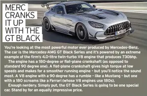  ??  ?? You’re looking at the most powerful motor ever produced by Mercedes-benz. The car is the Mercedes-amg GT Black Series and it’s powered by an extreme example of the firm’s 4.0-litre twin-turbo V8 engine that produces 730bhp.
The engine has a 180-degree or flat-plane crankshaft (as opposed to standard 90 degree one). A flat-plane crankshaft gives high torque at low speeds and makes for a smoother running engine – but you’ll notice the sound most. A V8 engine with a 90 degree has a rumble – like a Mustang – but one with a 180 screams like a Ferrari (whose V8 engines use 180s).
Enough nerdery. Simply put, the GT Black Series is going to be one special car. Stand by for an equally impressive price.
