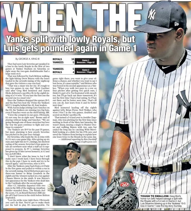  ??  ?? TOUGH TO SWALLOW: Greg Bird’s home run (left) helped salvage a split with the Royals with a 5-4 win in Game 2, but Luis Severino blowing up in the Yankees’ 10-5 loss in Game 1 was the big story Sunday.