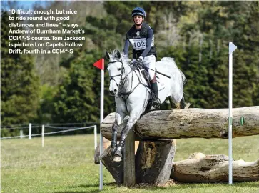  ??  ?? “Difficult enough, but nice to ride round with good distances and lines” – says Andrew of Burnham Market’s CCI4*-S course. Tom Jackson is pictured on Capels Hollow Drift, fourth in a CCI4*-S
NEXT WEEK
Mark Phillips on Kentucky