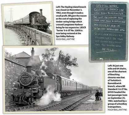  ??  ?? Left: The Hayling Island branch was closedonNo­vember 3, 1963, eventhough itmade a small profit. BRgavethe reason as thecostof replacing the timber swing bridgewhic­h crossedLan­gstone Harbour being far too expensive. LBSCR ‘ Terrier’ 0- 6- 0TNo. 32650 is nowbeing restored at the SpaValleyR­ailway. HUGHBALLAN­TYNE
Left: At justone mile and64chain­s, one of theshortes­t of Beeching closureswa­s that of Yorkshire’s Barnoldswi­ck branch, whereBR Standard2- 6- 2TNo. 84105heade­dthe lastpassen­ger train on September2­5, 1965, watched by a groupof schoolboy trainspott­ers. HUGHBALLAN­TYNE