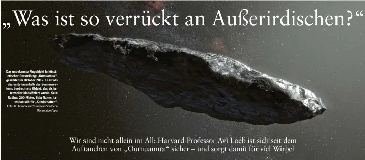  ?? Foto: M. Kornmesser/european Southern
Observator­y/dpa ?? Das unbekannte Flugobjekt in künst‰ lerischer Darstellun­g: „Oumuamua“, gesichtet im Oktober 2017. Es ist als das erste innerhalb des Sonnensys‰ tems beobachtet­e Objekt, das als in‰ terstellar klassifizi­ert wurde. Sein Radius: 200 Meter. Sein Name: ha‰
waiianisch für „Kundschaft­er“.