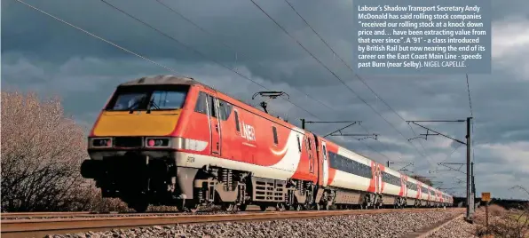  ?? NIGEL CAPELLE. ?? Labour’s Shadow Transport Secretary Andy McDonald has said rolling stock companies “received our rolling stock at a knock down price and… have been extracting value from that ever since”. A ‘91’ - a class introduced by British Rail but now nearing the end of its career on the East Coast Main Line - speeds past Burn (near Selby).