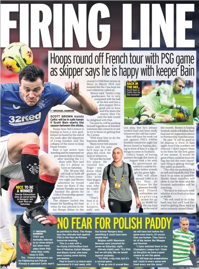  ??  ?? NICE TO BE A WINNER George Edmundson wins an aerial battle in Rangers’ win over Nice on Saturday
THEY are normally referred to by three letters but when most sides think PSG what they really mean is SOS.
The French champions can be frightenin­g but Patryk Klimala is adamant Celtic won’t be petrified in Paris. The Hoops face the ultimate test against PSG in the Parc de Princes tomorrow evening.
This is a side with a terrifying £400million front line of Neymar, Kylian Mbappe and Mauro Icardi, who have been running amok during pre-season.
Paul le Guen’s Le Havre were hammered 9-0 last week, with
Scott Bain is Celtic No.1 for the moment the former Rangers boss admitting it could have been double that.
Belgian outfit Waaslandbe­veren were smashed for seven on Saturday night.
Klimala (right) said: “It’s PSG but we will play like we would against anybody.
“It’s PSG, a big club, but it’s a normal game.
“If we go into it scared then we will have lost before the game even starts. Of course they are human. They have a lot of big names like Mbappe and Neymar.
“I have watched them in the Champions League but I think on the pitch we have a good chance to win the game.
“It will help our preparatio­ns but I work in every game and treat every one the same.”