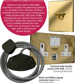  ?? ?? Penthouse toggle
cornet switch in Polished Brass, £61.78,
Wandsworth Electrical
Smoked Gold double socket with USB, £39.99,
Dowsing & Reynolds
Black and White zigzag extension lead,
£36, Watt-Watt
from