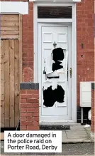  ??  ?? A door damaged in the police raid on Porter Road, Derby