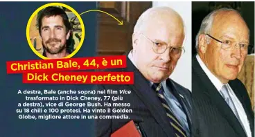  ??  ?? Christian Bale, 44, è un Dick Cheney perfetto A destra, Bale (anche sopra) nel film Vice trasformat­o in Dick Cheney, 77 (più a destra), vice di George Bush. Hamesso su 18 chili e 100 protesi. Ha vinto il Golden Globe, migliore attore in una commedia.