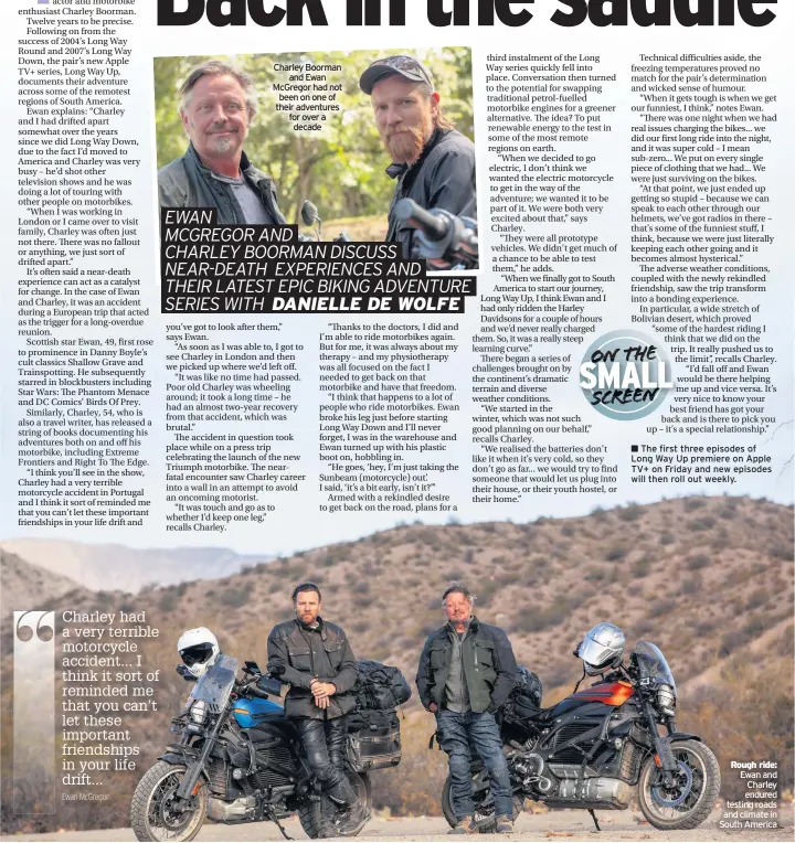  ??  ?? Charley Boorman
and Ewan McGregor had not been on one of their adventures for over a decade
The first three episodes of Long Way Up premiere on Apple TV+ on Friday and new episodes will then roll out weekly.
Ewan and Charley endured testing roads and climate in South America