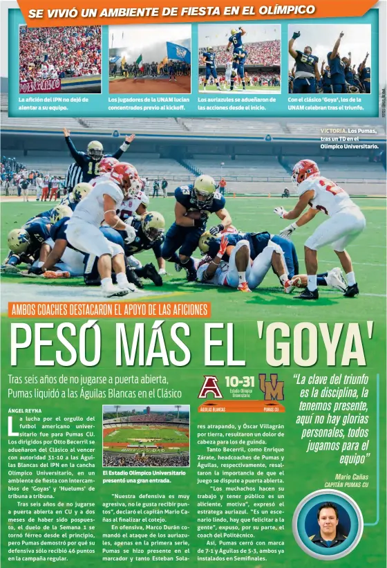  ??  ?? La afición del IPN no dejó de alentar a su equipo. Los jugadores de la UNAM lucían concentrad­os previo al kickoff. El Estadio Olímpico Universita­rio presentó una gran entrada. Los auriazules se adueñaron de las acciones desde el inicio. Con el clásico 'Goya', los de la UNAM celebran tras el triunfo. VICTORIA. Los Pumas, tras un TD en el Olímpico Universita­rio.