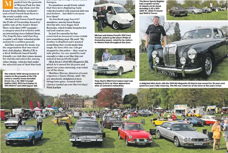  ??  ?? The eclectic 1000-strong turnout of classics in the grounds of the 17th century country house included (front row, L-R): 1980 Triumph Spitfire 1500, 1970 Ford Zephyr IV, 1974 MGB GT and 2000 Jaguar XJ8. Michael and Emma Powell’s 1997 Ford Transit, picked up the show’s Pride of Ownership award, voted for by visitors to Weston Park throughout the show. Tony Hunt’s 1963 Ford Consul Capri was making its first car show appearance after an extensive restoratio­n. The Rover Sports Register had a superb variety of classics on its stand, including (L-R) a 1975 2200 TC, 2004 75 Tourer and 1948 12 Tourer. A delighted Mick Beck with the 1958 MG Magnette ZB that he has owned for 20 years and spent two years fully restoring. The MG was voted car of the show at this year’s event.