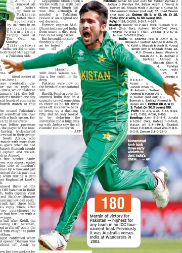  ?? — AFP — AP ?? Mohammad Amir took three early wickets to dent India’s chase. 180 Margin of victory for Pakistan — highest for any team in an ICC tournament final. Previously it was Australia versus India at Wanderers in 2003.