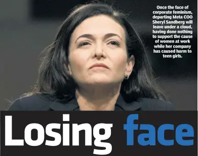  ?? ?? Once the face of corporate feminism, departing Meta COO Sheryl Sandberg will leave under a cloud, having done nothing to support the cause of women at work while her company has caused harm to teen girls.
