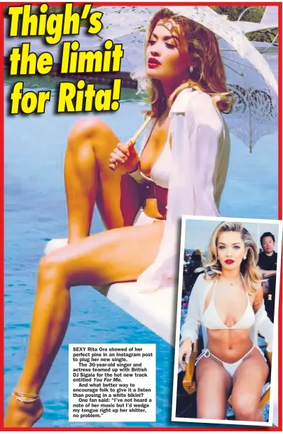  ??  ?? SEXY Rita Ora showed of her perfect pins in an Instagram post to plug her new single.
The 30-year-old singer and actress teamed up with British DJ Sigala for the hot new track entitled You For Me.
And what better way to encourage folk to give it a listen than posing in a white bikini?
One fan said: “I’ve not heard a note of her music but I’d wedge my tongue right up her shitter, no problem.”